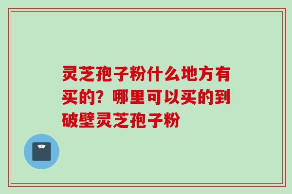 灵芝孢子粉什么地方有买的？哪里可以买的到破壁灵芝孢子粉