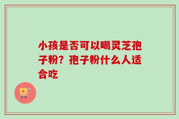 小孩是否可以喝灵芝孢子粉？孢子粉什么人适合吃