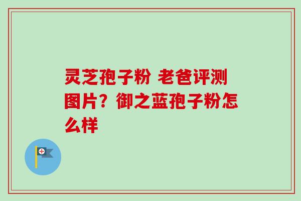 灵芝孢子粉 老爸评测图片？御之蓝孢子粉怎么样