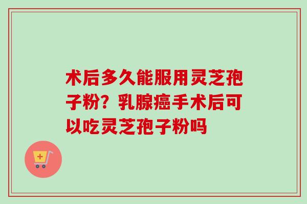 术后多久能服用灵芝孢子粉？乳腺癌手术后可以吃灵芝孢子粉吗