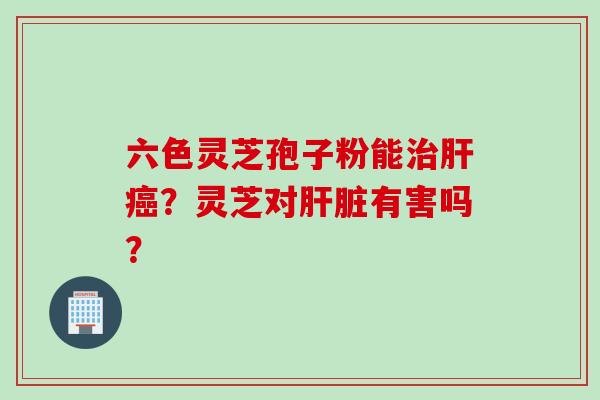 六色灵芝孢子粉能？灵芝对有害吗？