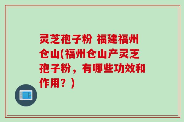 灵芝孢子粉 福建福州仓山(福州仓山产灵芝孢子粉，有哪些功效和作用？)