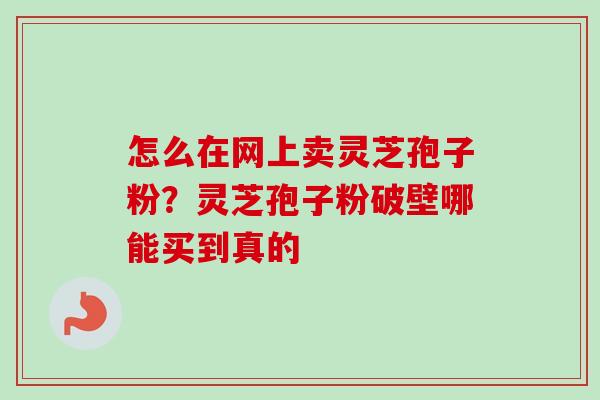 怎么在网上卖灵芝孢子粉？灵芝孢子粉破壁哪能买到真的