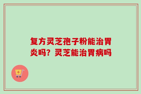 复方灵芝孢子粉能治胃炎吗？灵芝能治胃病吗