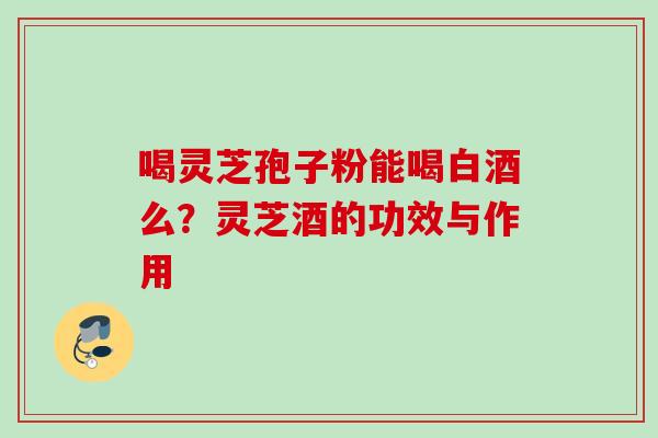 喝灵芝孢子粉能喝白酒么？灵芝酒的功效与作用