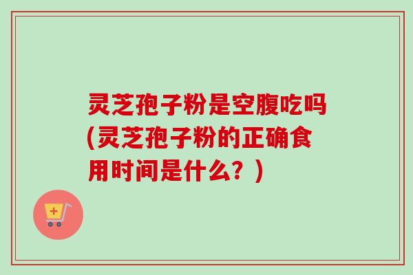 灵芝孢子粉是空腹吃吗(灵芝孢子粉的正确食用时间是什么？)