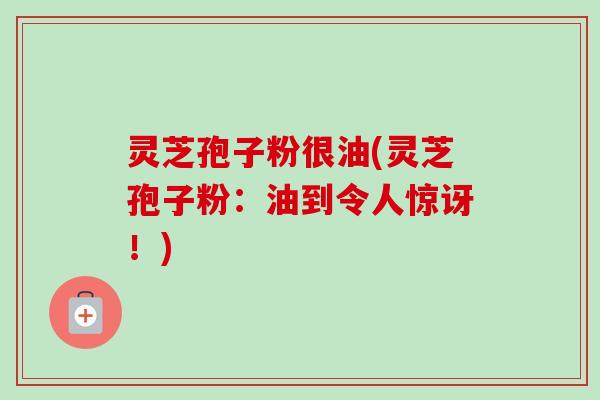 灵芝孢子粉很油(灵芝孢子粉：油到令人惊讶！)