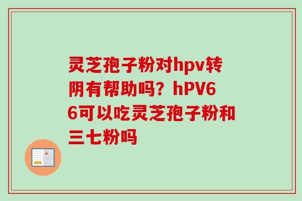 灵芝孢子粉对hpv转阴有帮助吗？hPV66可以吃灵芝孢子粉和三七粉吗