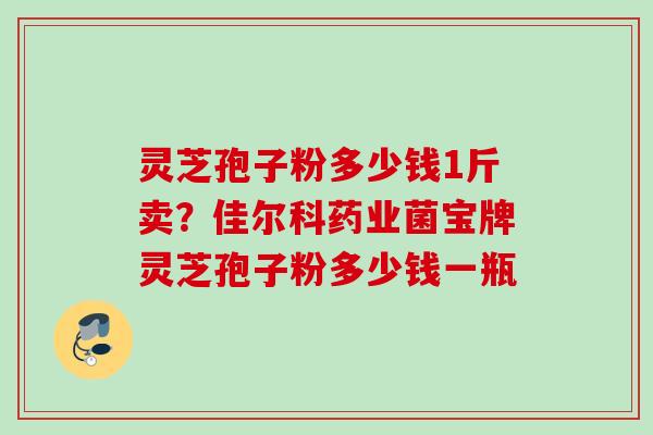 灵芝孢子粉多少钱1斤卖？佳尔科药业菌宝牌灵芝孢子粉多少钱一瓶
