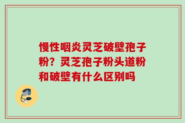 慢性咽炎灵芝破壁孢子粉？灵芝孢子粉头道粉和破壁有什么区别吗