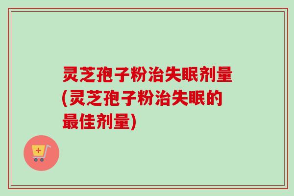 灵芝孢子粉治失眠剂量(灵芝孢子粉治失眠的最佳剂量)