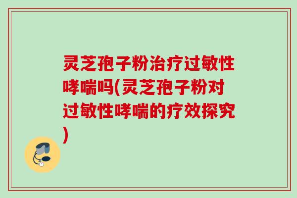 灵芝孢子粉治疗过敏性哮喘吗(灵芝孢子粉对过敏性哮喘的疗效探究)