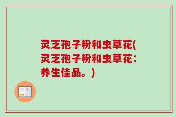 灵芝孢子粉和虫草花(灵芝孢子粉和虫草花:养生佳品。) 灵芝孢子粉和虫草花(灵芝孢子粉和虫草花:养生佳品。)
