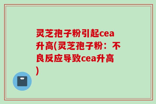 灵芝孢子粉引起cea升高(灵芝孢子粉:不良反应导致cea升高) 灵芝孢子粉引起cea升高(灵芝孢子粉:不良反应导致cea升高)