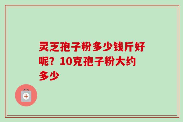 灵芝孢子粉多少钱斤好呢?10克孢子粉大约多少 灵芝孢子粉多少钱斤好呢?10克孢子粉大约多少