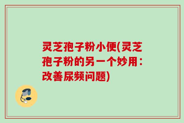 灵芝孢子粉小便(灵芝孢子粉的另一个妙用:改善尿频问题) 灵芝孢子粉小便(灵芝孢子粉的另一个妙用:改善尿频问题)