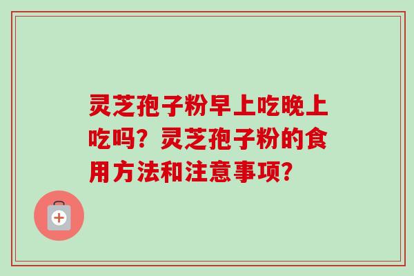 灵芝孢子粉早上吃晚上吃吗?灵芝孢子粉的食用方法和注意事项? 灵芝孢子粉早上吃晚上吃吗?灵芝孢子粉的食用方法和注意事项?