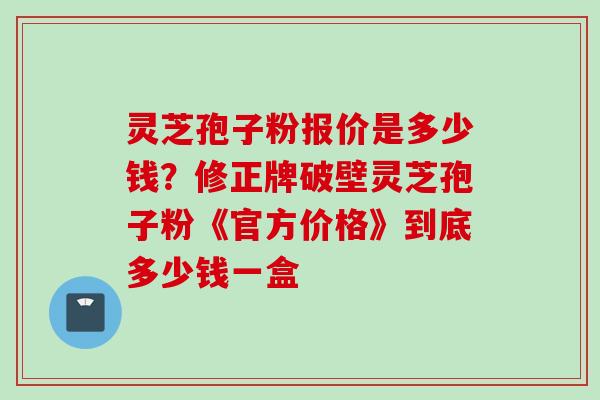 灵芝孢子粉报价是多少钱？修正牌破壁灵芝孢子粉《官方价格》到底多少钱一盒