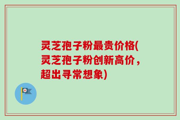 灵芝孢子粉最贵价格(灵芝孢子粉创新高价，超出寻常想象)