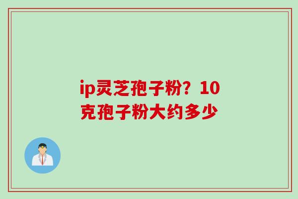 ip灵芝孢子粉?10克孢子粉大约多少 ip灵芝孢子粉?10克孢子粉大约多少