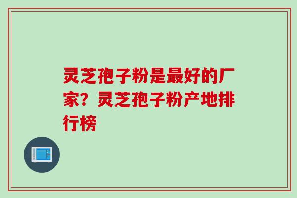 灵芝孢子粉是最好的厂家？灵芝孢子粉产地排行榜