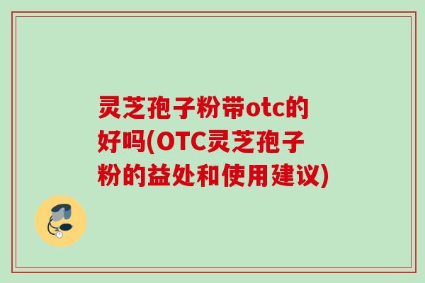 灵芝孢子粉带otc的好吗(OTC灵芝孢子粉的益处和使用建议)