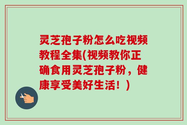 灵芝孢子粉怎么吃视频教程全集(视频教你正确食用灵芝孢子粉，健康享受美好生活！)