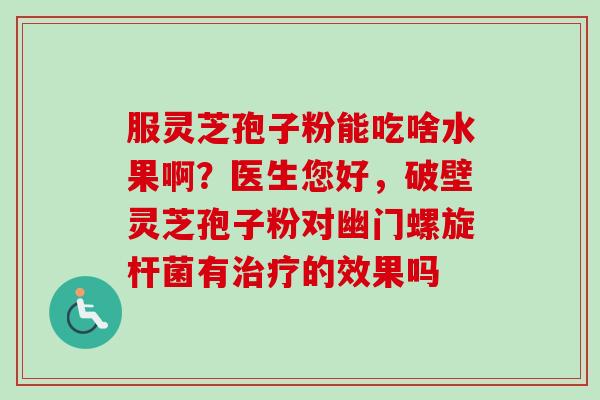 服灵芝孢子粉能吃啥水果啊？医生您好，破壁灵芝孢子粉对幽门螺旋杆菌有治疗的效果吗