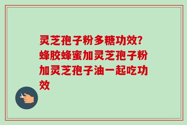 灵芝孢子粉多糖功效？蜂胶蜂蜜加灵芝孢子粉加灵芝孢子油一起吃功效