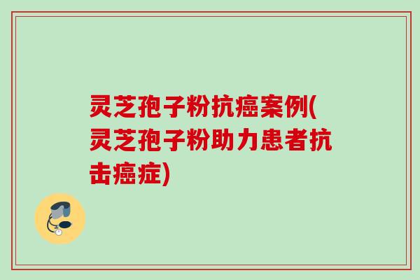 灵芝孢子粉抗癌案例(灵芝孢子粉助力患者抗击癌症)