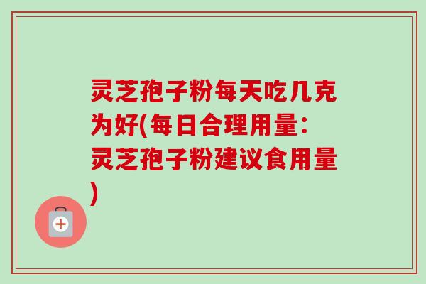 灵芝孢子粉每天吃几克为好(每日合理用量：灵芝孢子粉建议食用量)