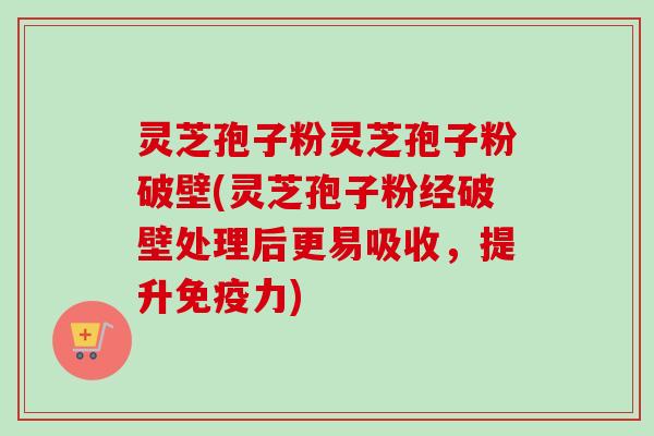 灵芝孢子粉灵芝孢子粉破壁(灵芝孢子粉经破壁处理后更易吸收，提升免疫力)