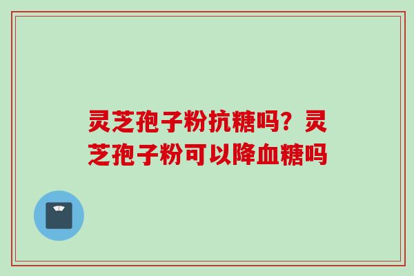 灵芝孢子粉抗糖吗？灵芝孢子粉可以降血糖吗