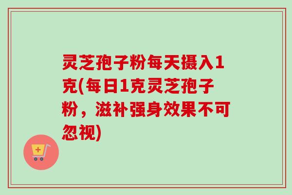 灵芝孢子粉每天摄入1克(每日1克灵芝孢子粉,滋补强身效果不可忽视) 灵芝孢子粉每天摄入1克(每日1克灵芝孢子粉,滋补强身效果不可忽视)