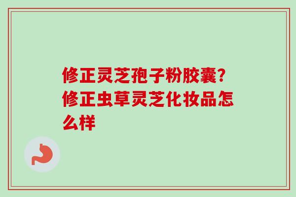 修正灵芝孢子粉胶囊？修正虫草灵芝化妆品怎么样