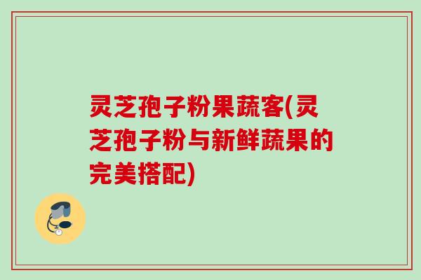 灵芝孢子粉果蔬客(灵芝孢子粉与新鲜蔬果的完美搭配)