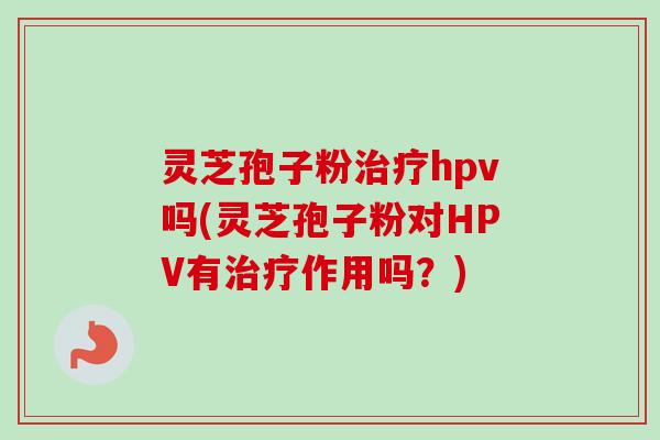 灵芝孢子粉治疗hpv吗(灵芝孢子粉对HPV有治疗作用吗？)