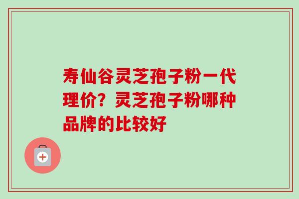 寿仙谷灵芝孢子粉一代理价？灵芝孢子粉哪种品牌的比较好