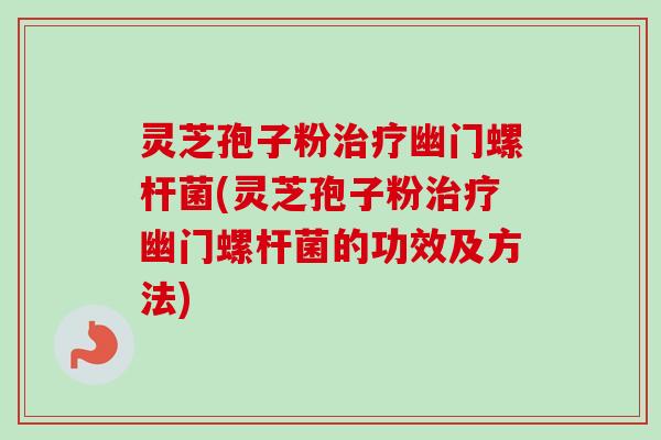 灵芝孢子粉治疗幽门螺杆菌(灵芝孢子粉治疗幽门螺杆菌的功效及方法)