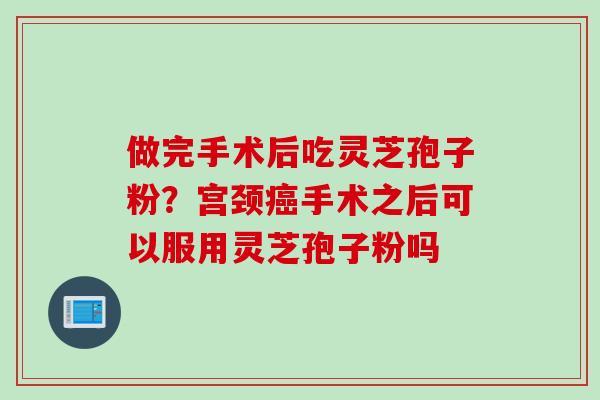 做完手术后吃灵芝孢子粉？宫颈癌手术之后可以服用灵芝孢子粉吗