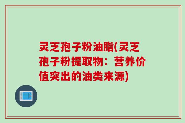 灵芝孢子粉油脂(灵芝孢子粉提取物：营养价值突出的油类来源)