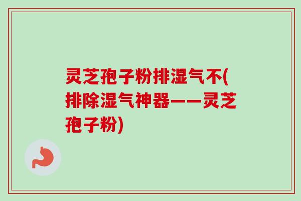 灵芝孢子粉排湿气不(排除湿气神器——灵芝孢子粉)