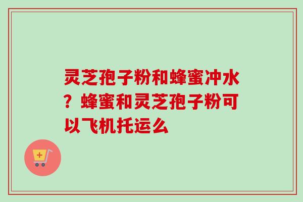 灵芝孢子粉和蜂蜜冲水？蜂蜜和灵芝孢子粉可以飞机托运么