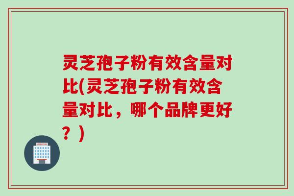 灵芝孢子粉有效含量对比(灵芝孢子粉有效含量对比，哪个品牌更好？)