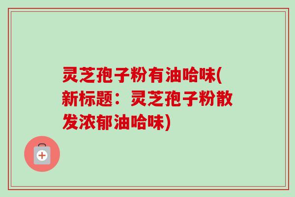灵芝孢子粉有油哈味(新标题：灵芝孢子粉散发浓郁油哈味)
