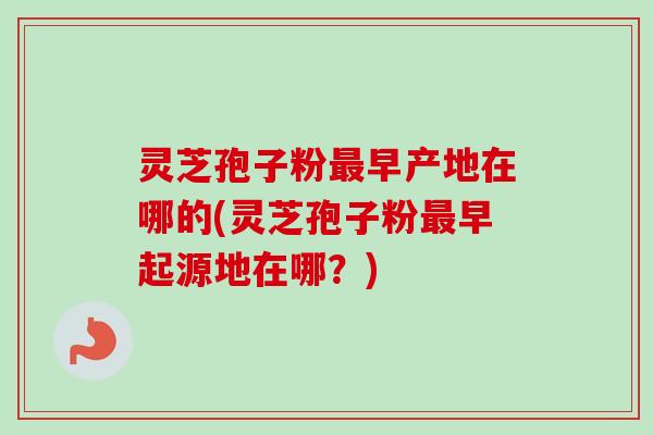 灵芝孢子粉最早产地在哪的(灵芝孢子粉最早起源地在哪？)