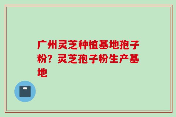 广州灵芝种植基地孢子粉？灵芝孢子粉生产基地