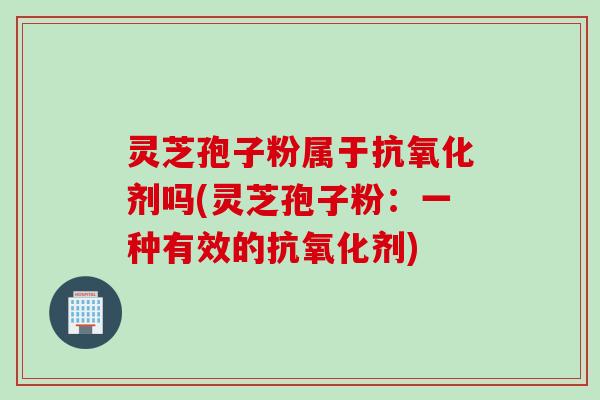 灵芝孢子粉属于抗氧化剂吗(灵芝孢子粉：一种有效的抗氧化剂)