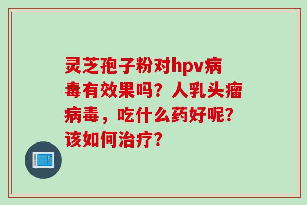 灵芝孢子粉对hpv有效果吗?人乳头瘤,吃什么药好呢?该如何? 灵芝孢子粉对hpv有效果吗?人乳头瘤,吃什么药好呢?该如何?