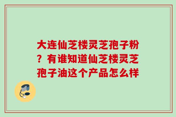 大连仙芝楼灵芝孢子粉？有谁知道仙芝楼灵芝孢子油这个产品怎么样
